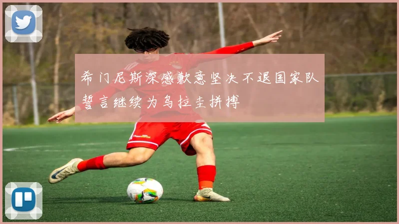 希门尼斯深感歉意坚决不退国家队誓言继续为乌拉圭拼搏