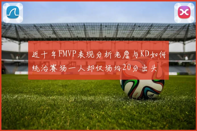 近十年FMVP表现分析老詹与KD如何统治赛场一人却仅场均20分出头