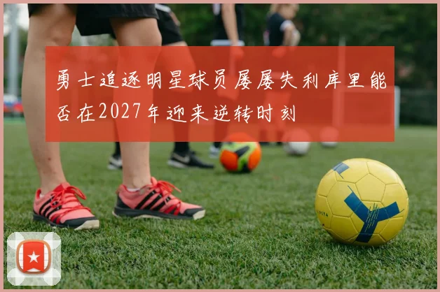 勇士追逐明星球员屡屡失利库里能否在2027年迎来逆转时刻