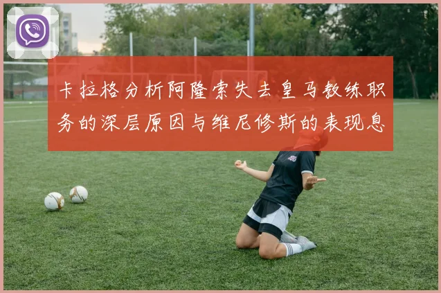 卡拉格分析阿隆索失去皇马教练职务的深层原因与维尼修斯的表现息息相关