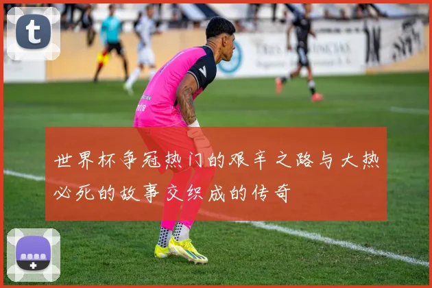 世界杯争冠热门的艰辛之路与大热必死的故事交织成的传奇