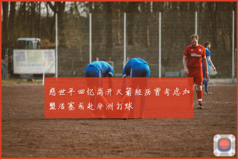 慈世平回忆离开火箭经历曾考虑加盟活塞或赴非洲打球