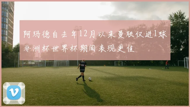 阿玛德自去年12月以来曼联仅进1球非洲杯世界杯期间表现更佳