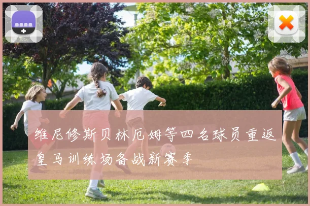 维尼修斯贝林厄姆等四名球员重返皇马训练场备战新赛季