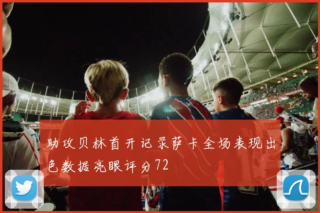 助攻贝林首开记录萨卡全场表现出色数据亮眼评分72