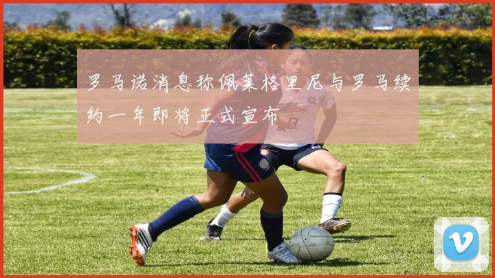 罗马诺消息称佩莱格里尼与罗马续约一年即将正式宣布