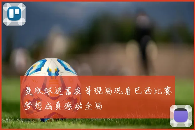 曼联球迷蓄发哥现场观看巴西比赛梦想成真感动全场