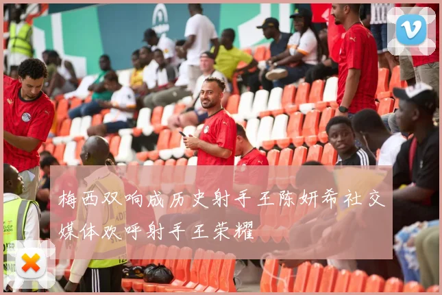梅西双响成历史射手王陈妍希社交媒体欢呼射手王荣耀