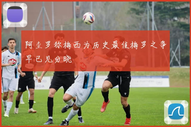阿圭罗称梅西为历史最佳梅罗之争早已见分晓