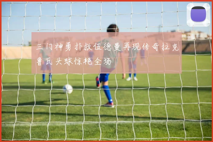 三门神勇扑救伍德曼再现传奇拉克鲁瓦头球惊艳全场