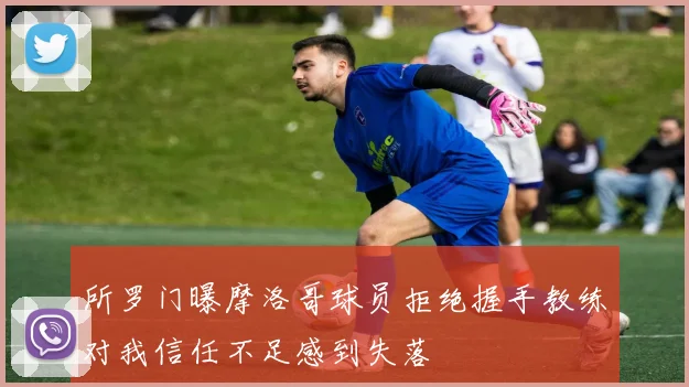所罗门曝摩洛哥球员拒绝握手教练对我信任不足感到失落
