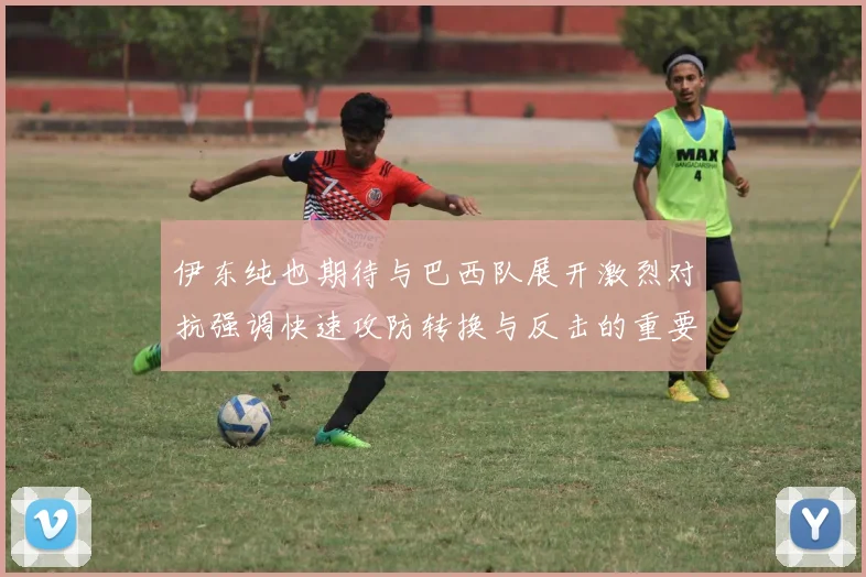 伊东纯也期待与巴西队展开激烈对抗强调快速攻防转换与反击的重要性