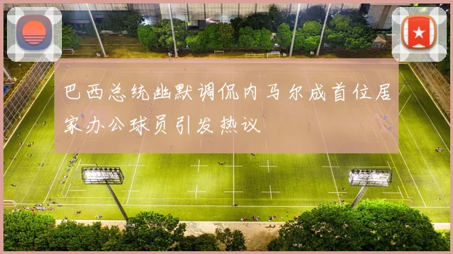 巴西总统幽默调侃内马尔成首位居家办公球员引发热议