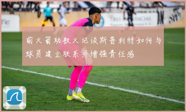 前火箭助教火记谈斯普利特如何与球员建立联系并增强责任感