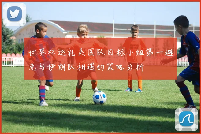 世界杯巡礼美国队目标小组第一避免与伊朗队相遇的策略分析