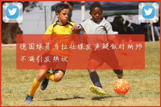 德国球员马拉社媒发声疑似对纳帅不满引发热议