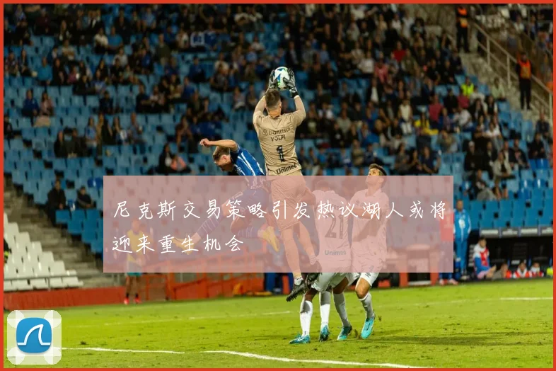 尼克斯交易策略引发热议湖人或将迎来重生机会