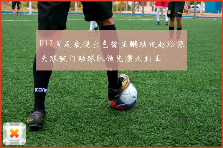 U17国足表现出色徐正鹏助攻赵松源头球破门助球队领先澳大利亚