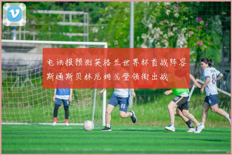 电讯报预测英格兰世界杯首战阵容斯通斯贝林厄姆戈登领衔出战