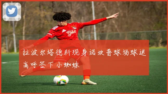 拉波尔塔德科现身诺坎普球场球迷高呼签下小蜘蛛