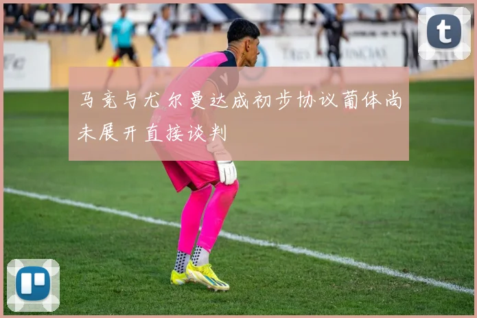 马竞与尤尔曼达成初步协议葡体尚未展开直接谈判