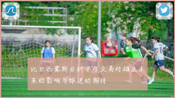 比尔西蒙斯分析字母交易对雄鹿未来的影响与球迷的期待