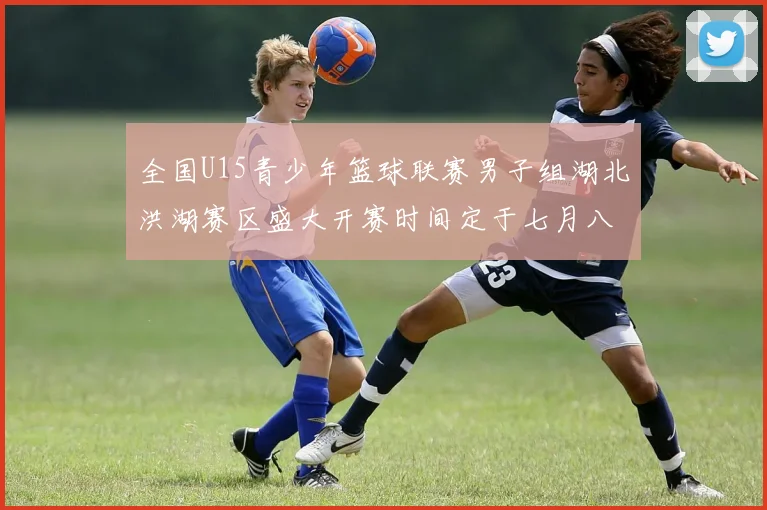 全国U15青少年篮球联赛男子组湖北洪湖赛区盛大开赛时间定于七月八日至十三日