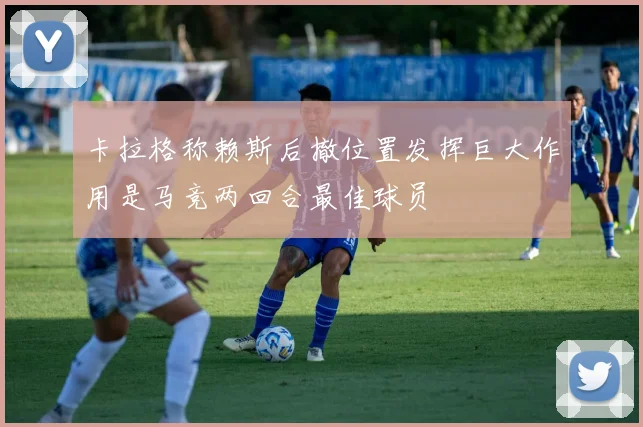 卡拉格称赖斯后撤位置发挥巨大作用是马竞两回合最佳球员