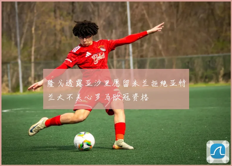 隆戈透露亚沙里愿留米兰拒绝亚特兰大不关心罗马欧冠资格