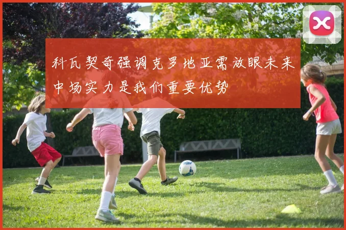 科瓦契奇强调克罗地亚需放眼未来中场实力是我们重要优势