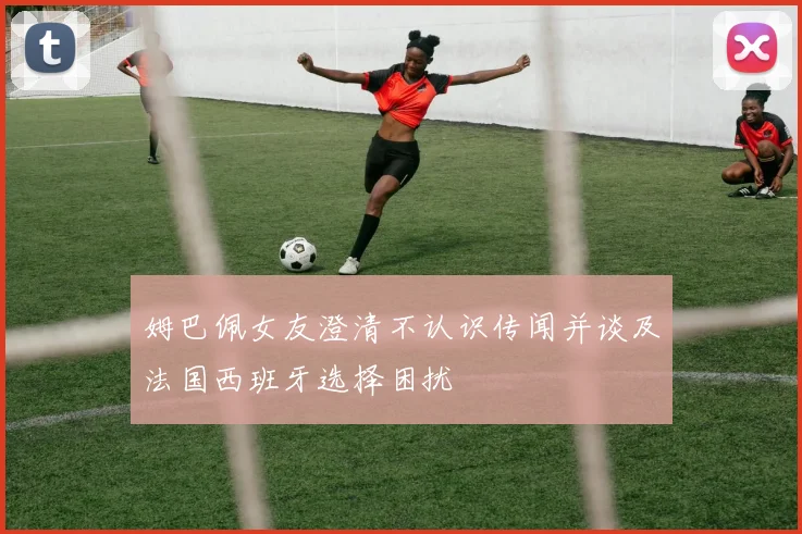 姆巴佩女友澄清不认识传闻并谈及法国西班牙选择困扰