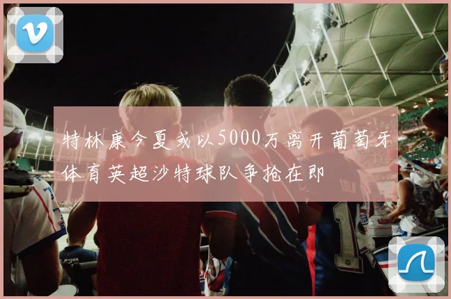 特林康今夏或以5000万离开葡萄牙体育英超沙特球队争抢在即