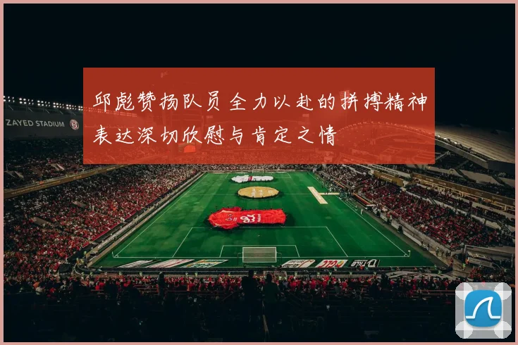 邱彪赞扬队员全力以赴的拼搏精神表达深切欣慰与肯定之情