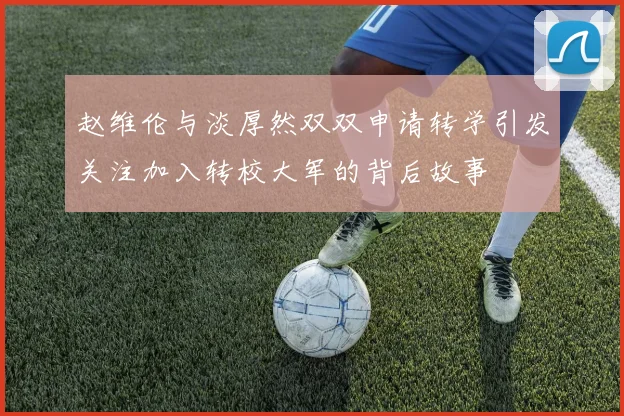 赵维伦与淡厚然双双申请转学引发关注加入转校大军的背后故事