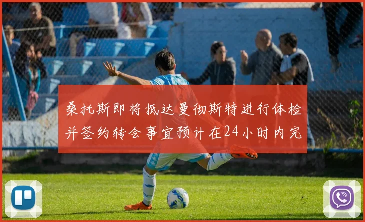 桑托斯即将抵达曼彻斯特进行体检并签约转会事宜预计在24小时内完成